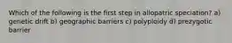 Which of the following is the first step in allopatric speciation? a) genetic drift b) geographic barriers c) polyploidy d) prezygotic barrier