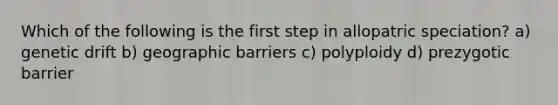 Which of the following is the first step in allopatric speciation? a) genetic drift b) geographic barriers c) polyploidy d) prezygotic barrier