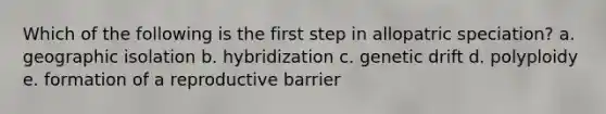 Which of the following is the first step in allopatric speciation? a. geographic isolation b. hybridization c. genetic drift d. polyploidy e. formation of a reproductive barrier