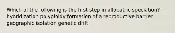 Which of the following is the first step in allopatric speciation? hybridization polyploidy formation of a reproductive barrier geographic isolation genetic drift