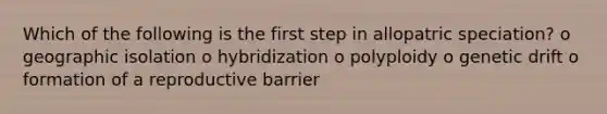 Which of the following is the first step in allopatric speciation? o geographic isolation o hybridization o polyploidy o genetic drift o formation of a reproductive barrier