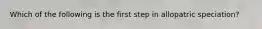 Which of the following is the first step in allopatric speciation?