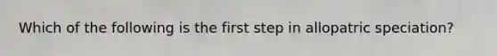 Which of the following is the first step in allopatric speciation?