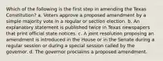 Which of the following is the first step in amending the Texas Constitution? a. Voters approve a proposed amendment by a simple majority vote in a regular or section election. b. An explanatory statement is published twice in Texas newspapers that print official state notices. c. A joint resolution proposing an amendment is introduced in the House or in the Senate during a regular session or during a special session called by the governor. d. The governor proclaims a proposed amendment.