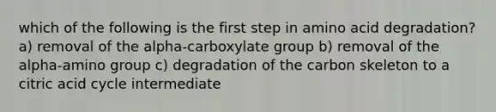 which of the following is the first step in amino acid degradation? a) removal of the alpha-carboxylate group b) removal of the alpha-amino group c) degradation of the carbon skeleton to a citric acid cycle intermediate