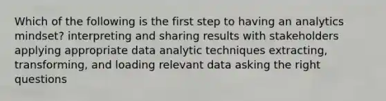 Which of the following is the first step to having an analytics mindset? interpreting and sharing results with stakeholders applying appropriate data analytic techniques extracting, transforming, and loading relevant data asking the right questions