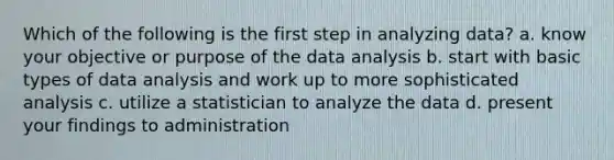 Which of the following is the first step in analyzing data? a. know your objective or purpose of the data analysis b. start with basic types of data analysis and work up to more sophisticated analysis c. utilize a statistician to analyze the data d. present your findings to administration