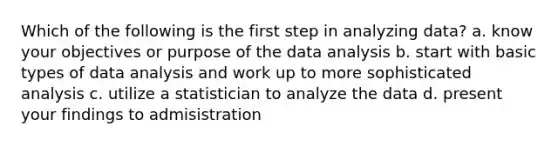 Which of the following is the first step in analyzing data? a. know your objectives or purpose of the data analysis b. start with basic types of data analysis and work up to more sophisticated analysis c. utilize a statistician to analyze the data d. present your findings to admisistration