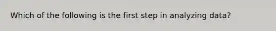 Which of the following is the first step in analyzing data?