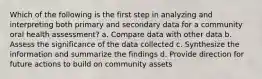 Which of the following is the first step in analyzing and interpreting both primary and secondary data for a community oral health assessment? a. Compare data with other data b. Assess the significance of the data collected c. Synthesize the information and summarize the findings d. Provide direction for future actions to build on community assets