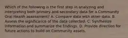 Which of the following is the first step in analyzing and interpreting both primary and secondary data for a Community Oral Health assessment? A. Compare data with other data. B. Assess the significance of the data collected. C. Synthesize information and summarize the findings. D. Provide direction for future actions to build on Community assets.