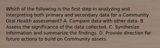 Which of the following is the first step in analyzing and interpreting both primary and secondary data for a Community Oral Health assessment? A. Compare data with other data. B. Assess the significance of the data collected. C. Synthesize information and summarize the findings. D. Provide direction for future actions to build on Community assets.