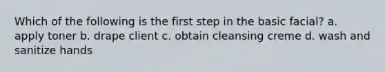 Which of the following is the first step in the basic facial? a. apply toner b. drape client c. obtain cleansing creme d. wash and sanitize hands