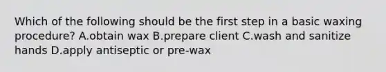 Which of the following should be the first step in a basic waxing procedure? A.obtain wax B.prepare client C.wash and sanitize hands D.apply antiseptic or pre-wax