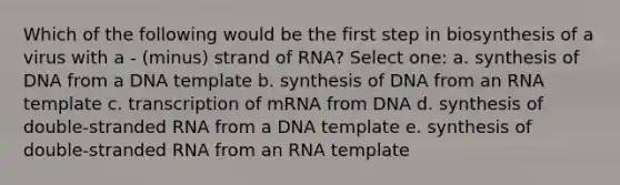 Which of the following would be the first step in biosynthesis of a virus with a - (minus) strand of RNA? Select one: a. synthesis of DNA from a DNA template b. synthesis of DNA from an RNA template c. transcription of mRNA from DNA d. synthesis of double-stranded RNA from a DNA template e. synthesis of double-stranded RNA from an RNA template