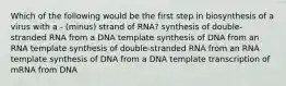 Which of the following would be the first step in biosynthesis of a virus with a - (minus) strand of RNA? synthesis of double-stranded RNA from a DNA template synthesis of DNA from an RNA template synthesis of double-stranded RNA from an RNA template synthesis of DNA from a DNA template transcription of mRNA from DNA