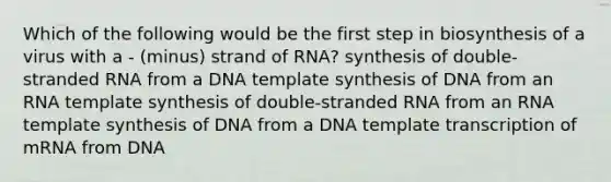 Which of the following would be the first step in biosynthesis of a virus with a - (minus) strand of RNA? synthesis of double-stranded RNA from a DNA template synthesis of DNA from an RNA template synthesis of double-stranded RNA from an RNA template synthesis of DNA from a DNA template transcription of mRNA from DNA