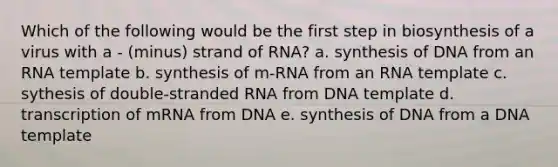 Which of the following would be the first step in biosynthesis of a virus with a - (minus) strand of RNA? a. synthesis of DNA from an RNA template b. synthesis of m-RNA from an RNA template c. sythesis of double-stranded RNA from DNA template d. transcription of mRNA from DNA e. synthesis of DNA from a DNA template