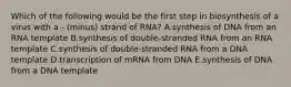 Which of the following would be the first step in biosynthesis of a virus with a - (minus) strand of RNA? A.synthesis of DNA from an RNA template B.synthesis of double-stranded RNA from an RNA template C.synthesis of double-stranded RNA from a DNA template D.transcription of mRNA from DNA E.synthesis of DNA from a DNA template