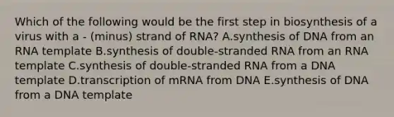 Which of the following would be the first step in biosynthesis of a virus with a - (minus) strand of RNA? A.synthesis of DNA from an RNA template B.synthesis of double-stranded RNA from an RNA template C.synthesis of double-stranded RNA from a DNA template D.transcription of mRNA from DNA E.synthesis of DNA from a DNA template