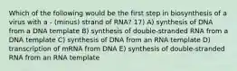 Which of the following would be the first step in biosynthesis of a virus with a - (minus) strand of RNA? 17) A) synthesis of DNA from a DNA template B) synthesis of double-stranded RNA from a DNA template C) synthesis of DNA from an RNA template D) transcription of mRNA from DNA E) synthesis of double-stranded RNA from an RNA template