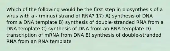 Which of the following would be the first step in biosynthesis of a virus with a - (minus) strand of RNA? 17) A) synthesis of DNA from a DNA template B) synthesis of double-stranded RNA from a DNA template C) synthesis of DNA from an RNA template D) transcription of mRNA from DNA E) synthesis of double-stranded RNA from an RNA template