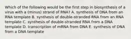 Which of the following would be the first step in biosynthesis of a virus with a (minus) strand of RNA? A. synthesis of DNA from an RNA template B. synthesis of double-stranded RNA from an RNA template C. synthesis of double-stranded RNA from a DNA template D. transcription of mRNA from DNA E. synthesis of DNA from a DNA template