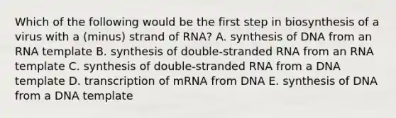 Which of the following would be the first step in biosynthesis of a virus with a (minus) strand of RNA? A. synthesis of DNA from an RNA template B. synthesis of double-stranded RNA from an RNA template C. synthesis of double-stranded RNA from a DNA template D. transcription of mRNA from DNA E. synthesis of DNA from a DNA template