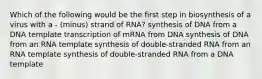 Which of the following would be the first step in biosynthesis of a virus with a - (minus) strand of RNA? synthesis of DNA from a DNA template transcription of mRNA from DNA synthesis of DNA from an RNA template synthesis of double-stranded RNA from an RNA template synthesis of double-stranded RNA from a DNA template