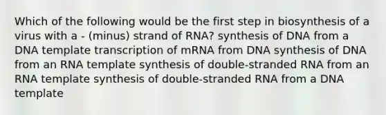 Which of the following would be the first step in biosynthesis of a virus with a - (minus) strand of RNA? synthesis of DNA from a DNA template transcription of mRNA from DNA synthesis of DNA from an RNA template synthesis of double-stranded RNA from an RNA template synthesis of double-stranded RNA from a DNA template