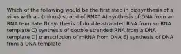 Which of the following would be the first step in biosynthesis of a virus with a - (minus) strand of RNA? A) synthesis of DNA from an RNA template B) synthesis of double-stranded RNA from an RNA template C) synthesis of double-stranded RNA from a DNA template D) transcription of mRNA from DNA E) synthesis of DNA from a DNA template