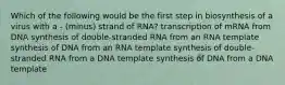 Which of the following would be the first step in biosynthesis of a virus with a - (minus) strand of RNA? transcription of mRNA from DNA synthesis of double-stranded RNA from an RNA template synthesis of DNA from an RNA template synthesis of double-stranded RNA from a DNA template synthesis of DNA from a DNA template