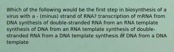 Which of the following would be the first step in biosynthesis of a virus with a - (minus) strand of RNA? transcription of mRNA from DNA synthesis of double-stranded RNA from an RNA template synthesis of DNA from an RNA template synthesis of double-stranded RNA from a DNA template synthesis of DNA from a DNA template