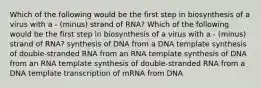 Which of the following would be the first step in biosynthesis of a virus with a - (minus) strand of RNA? Which of the following would be the first step in biosynthesis of a virus with a - (minus) strand of RNA? synthesis of DNA from a DNA template synthesis of double-stranded RNA from an RNA template synthesis of DNA from an RNA template synthesis of double-stranded RNA from a DNA template transcription of mRNA from DNA