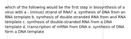 which of the following would be the first step in biosynthesis of a virus with a - (minus) strand of RNA? a. synthesis of DNA from an RNA template b. synthesis of double-stranded RNA from and RNA template c. synthesis of double-stranded RNA from a DNA template d. transcription of mRNA from DNA e. synthesis of DNA form a DNA template