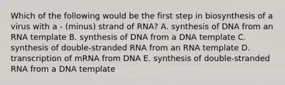 Which of the following would be the first step in biosynthesis of a virus with a - (minus) strand of RNA? A. synthesis of DNA from an RNA template B. synthesis of DNA from a DNA template C. synthesis of double-stranded RNA from an RNA template D. transcription of mRNA from DNA E. synthesis of double-stranded RNA from a DNA template