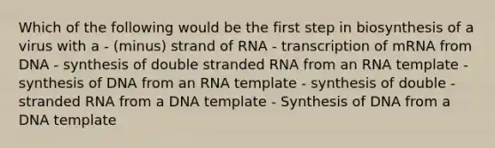 Which of the following would be the first step in biosynthesis of a virus with a - (minus) strand of RNA - transcription of mRNA from DNA - synthesis of double stranded RNA from an RNA template - synthesis of DNA from an RNA template - synthesis of double - stranded RNA from a DNA template - Synthesis of DNA from a DNA template