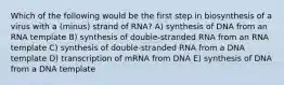 Which of the following would be the first step in biosynthesis of a virus with a (minus) strand of RNA? A) synthesis of DNA from an RNA template B) synthesis of double-stranded RNA from an RNA template C) synthesis of double-stranded RNA from a DNA template D) transcription of mRNA from DNA E) synthesis of DNA from a DNA template