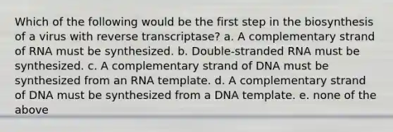 Which of the following would be the first step in the biosynthesis of a virus with reverse transcriptase? a. A complementary strand of RNA must be synthesized. b. Double-stranded RNA must be synthesized. c. A complementary strand of DNA must be synthesized from an RNA template. d. A complementary strand of DNA must be synthesized from a DNA template. e. none of the above