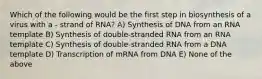 Which of the following would be the first step in biosynthesis of a virus with a - strand of RNA? A) Synthesis of DNA from an RNA template B) Synthesis of double-stranded RNA from an RNA template C) Synthesis of double-stranded RNA from a DNA template D) Transcription of mRNA from DNA E) None of the above