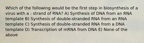 Which of the following would be the first step in biosynthesis of a virus with a - strand of RNA? A) Synthesis of DNA from an RNA template B) Synthesis of double-stranded RNA from an RNA template C) Synthesis of double-stranded RNA from a DNA template D) Transcription of mRNA from DNA E) None of the above