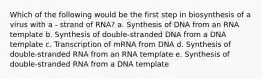 Which of the following would be the first step in biosynthesis of a virus with a - strand of RNA? a. Synthesis of DNA from an RNA template b. Synthesis of double-stranded DNA from a DNA template c. Transcription of mRNA from DNA d. Synthesis of double-stranded RNA from an RNA template e. Synthesis of double-stranded RNA from a DNA template