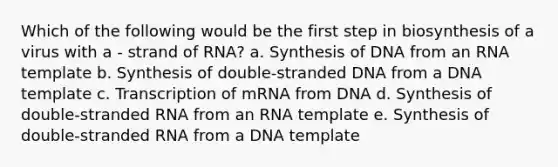 Which of the following would be the first step in biosynthesis of a virus with a - strand of RNA? a. Synthesis of DNA from an RNA template b. Synthesis of double-stranded DNA from a DNA template c. Transcription of mRNA from DNA d. Synthesis of double-stranded RNA from an RNA template e. Synthesis of double-stranded RNA from a DNA template