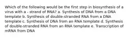 Which of the following would be the first step in biosynthesis of a virus with a - strand of RNA? a. Synthesis of DNA from a DNA template b. Synthesis of double-stranded RNA from a DNA template c. Synthesis of DNA from an RNA template d. Synthesis of double-stranded RNA from an RNA template e. Transcription of mRNA from DNA