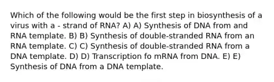 Which of the following would be the first step in biosynthesis of a virus with a - strand of RNA? A) A) Synthesis of DNA from and RNA template. B) B) Synthesis of double-stranded RNA from an RNA template. C) C) Synthesis of double-stranded RNA from a DNA template. D) D) Transcription fo mRNA from DNA. E) E) Synthesis of DNA from a DNA template.