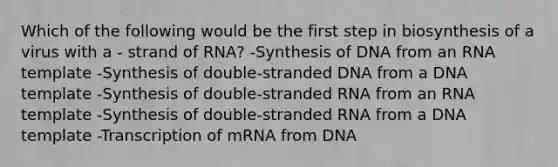 Which of the following would be the first step in biosynthesis of a virus with a - strand of RNA? -Synthesis of DNA from an RNA template -Synthesis of double-stranded DNA from a DNA template -Synthesis of double-stranded RNA from an RNA template -Synthesis of double-stranded RNA from a DNA template -Transcription of mRNA from DNA