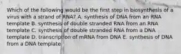 Which of the following would be the first step in biosynthesis of a virus with a strand of RNA? A. synthesis of DNA from an RNA template B. synthesis of double stranded RNA from an RNA template C. synthesis of double stranded RNA from a DNA template D. transcription of mRNA from DNA E. synthesis of DNA from a DNA template