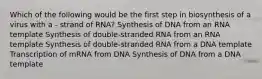 Which of the following would be the first step in biosynthesis of a virus with a - strand of RNA? Synthesis of DNA from an RNA template Synthesis of double-stranded RNA from an RNA template Synthesis of double-stranded RNA from a DNA template Transcription of mRNA from DNA Synthesis of DNA from a DNA template