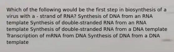 Which of the following would be the first step in biosynthesis of a virus with a - strand of RNA? Synthesis of DNA from an RNA template Synthesis of double-stranded RNA from an RNA template Synthesis of double-stranded RNA from a DNA template Transcription of mRNA from DNA Synthesis of DNA from a DNA template