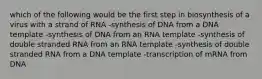 which of the following would be the first step in biosynthesis of a virus with a strand of RNA -synthesis of DNA from a DNA template -synthesis of DNA from an RNA template -synthesis of double stranded RNA from an RNA template -synthesis of double stranded RNA from a DNA template -transcription of mRNA from DNA